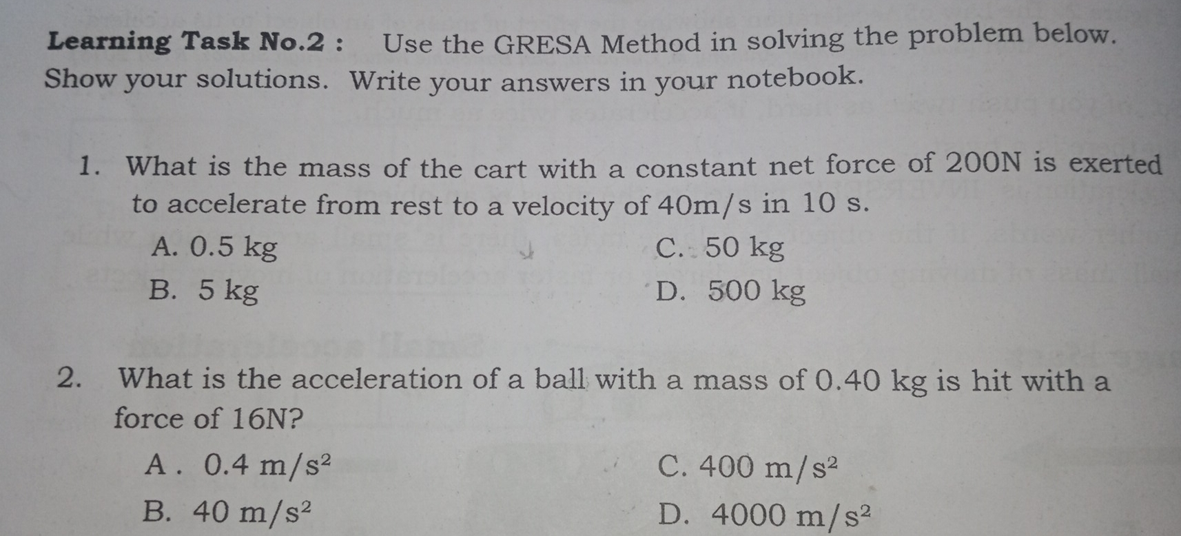 Learning Task No.2 : Use the GRESA Method in solving the problem below. Show your solutions. Write your answers in your notebook. 1. What is the mass of the cart with a constant net force of 200N is exerted to accelerate from rest to a velocity of 40m/s in 10 s. A. 0.5 kg C. 50 kg B. 5 kg D. 500 kg 2. What is the acceleration of a ball with a mass of 0.40 kg is hit with a force of 16N? A. 0.4m/s2 C. 400m/s2 B. 40m/s2 D. 4000m/s2